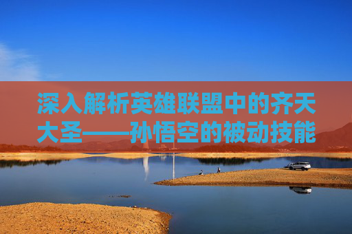 深入解析英雄联盟中的齐天大圣——孙悟空的被动技能,英雄联盟齐天大圣被动