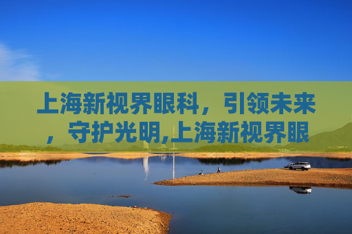 上海新视界眼科,引领未来,守护光明,上海新视界眼科医院 上海新视界眼科,引领未来,守护光明,上海新视界眼科医院