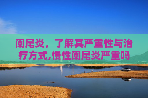 阑尾炎,了解其严重性与治疗方式,慢性阑尾炎严重吗 阑尾炎,了解其严重性与治疗方式,慢性阑尾炎严重吗