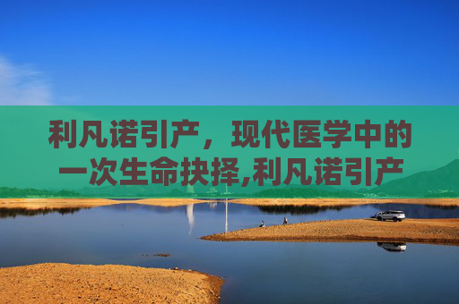 利凡诺引产,现代医学中的一次生命抉择,利凡诺引产指南最新版 利凡诺引产,现代医学中的一次生命抉择,利凡诺引产指南最新版