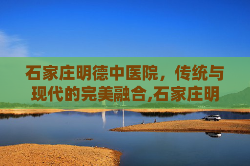 石家庄明德中医院，传统与现代的完美融合,石家庄明德中医院是正规医院吗