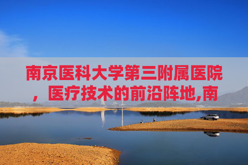 南京医科大学第三附属医院，医疗技术的前沿阵地,南京医科大学第三附属医院是哪个医院