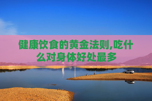 健康饮食的黄金法则,吃什么对身体好处最多
