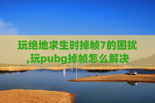 玩绝地求生时掉帧7的困扰,玩pubg掉帧怎么解决
