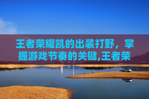 王者荣耀凯的出装打野，掌握游戏节奏的关键,王者荣耀凯的出装打野怎么出