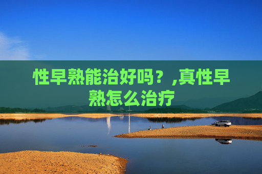 性早熟能治好吗?,真性早熟怎么治疗 性早熟能治好吗?,真性早熟怎么治疗