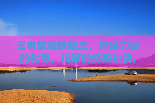 王者荣耀妖精王,神秘力量的化身,玩家的终极挑战,王者荣耀妖精王什么时候出的 王者荣耀妖精王,神秘力量的化身,玩家的终极挑战,王者荣耀妖精王什么时候出的