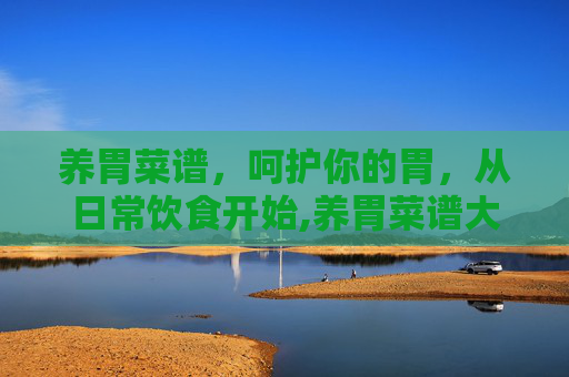 养胃菜谱,呵护你的胃,从日常饮食开始,养胃菜谱大全 养胃吃什么好 养胃菜谱,呵护你的胃,从日常饮食开始,养胃菜谱大全 养胃吃什么好