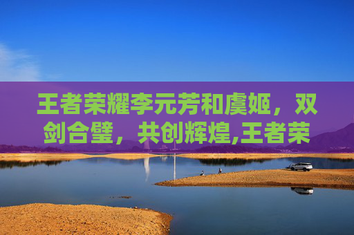 王者荣耀李元芳和虞姬，双剑合璧，共创辉煌,王者荣耀李元芳和虞姬谁厉害