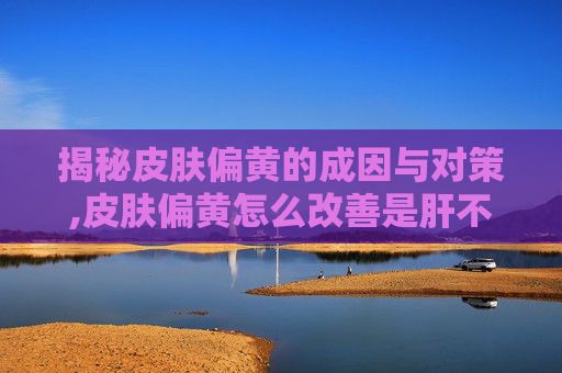 揭秘皮肤偏黄的成因与对策,皮肤偏黄怎么改善是肝不好吗 揭秘皮肤偏黄的成因与对策,皮肤偏黄怎么改善是肝不好吗