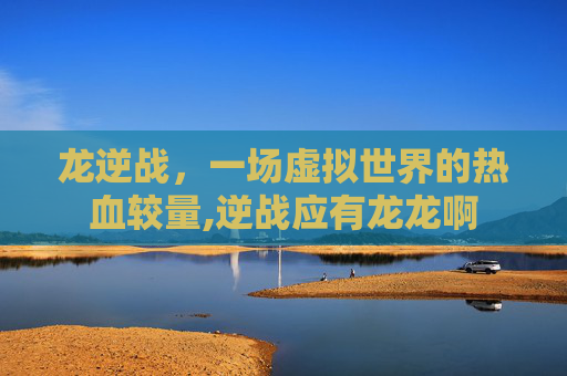 龙逆战，一场虚拟世界的热血较量,逆战应有龙龙啊