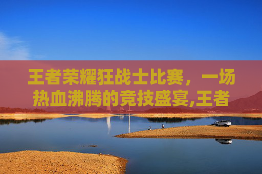王者荣耀狂战士比赛，一场热血沸腾的竞技盛宴,王者荣耀狂战士比赛在哪看