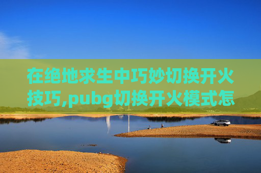 在绝地求生中巧妙切换开火技巧,pubg切换开火模式怎么调方便