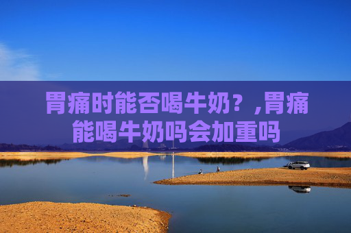 胃痛时能否喝牛奶？,胃痛能喝牛奶吗会加重吗
