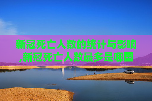 新冠死亡人数的统计与影响,新冠死亡人数最多是哪国
