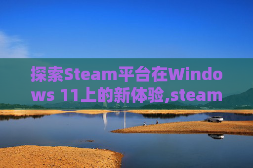 探索Steam平台在Windows 11上的新体验,steamwin11打不开