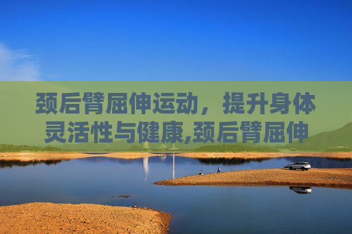 颈后臂屈伸运动，提升身体灵活性与健康,颈后臂屈伸的正确姿势