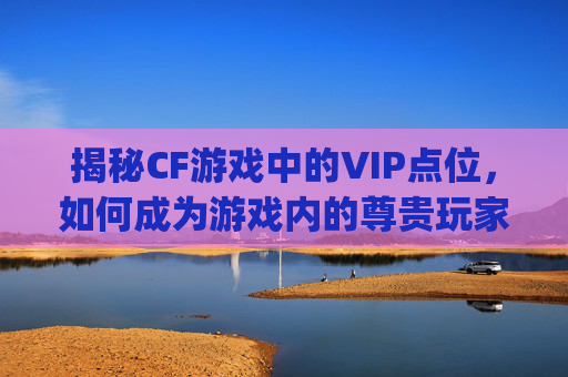 揭秘CF游戏中的VIP点位，如何成为游戏内的尊贵玩家？,cf vip