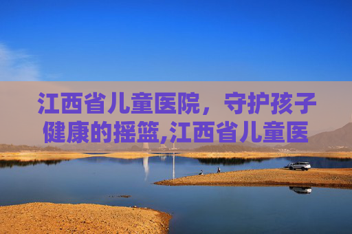 江西省儿童医院，守护孩子健康的摇篮,江西省儿童医院红谷滩新院