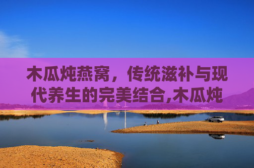 木瓜炖燕窝，传统滋补与现代养生的完美结合,木瓜炖燕窝的做法步骤