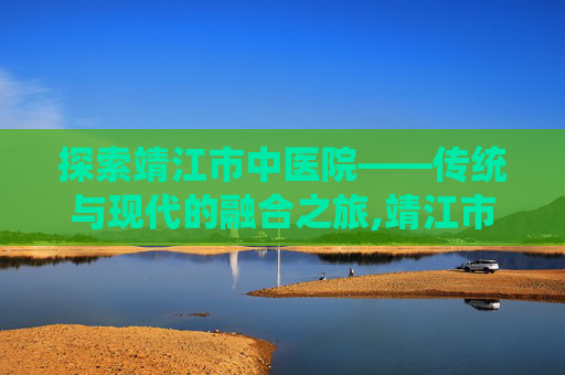 探索靖江市中医院——传统与现代的融合之旅,靖江市中医院上班时间