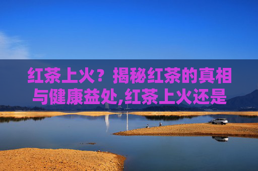 红茶上火?揭秘红茶的真相与健康益处,红茶上火还是绿茶上火? 红茶上火?揭秘红茶的真相与健康益处,红茶上火还是绿茶上火?