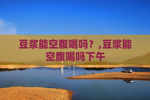 豆浆能空腹喝吗？,豆浆能空腹喝吗下午
