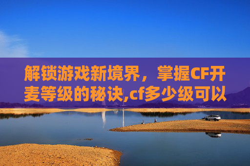 解锁游戏新境界，掌握CF开麦等级的秘诀,cf多少级可以语音说话