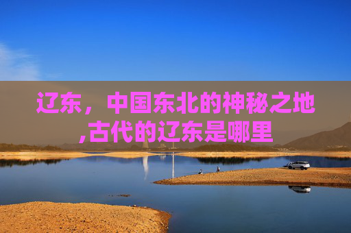 辽东，中国东北的神秘之地,古代的辽东是哪里