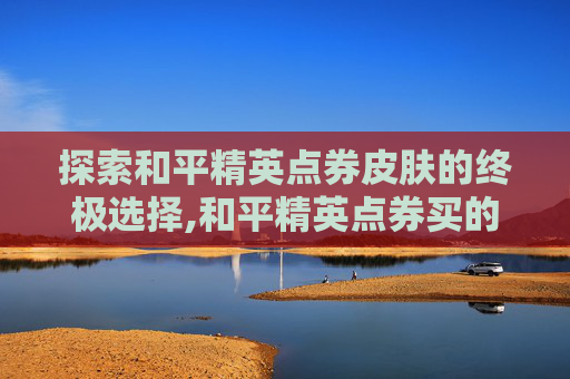 探索和平精英点券皮肤的终极选择,和平精英点券买的皮肤是永久的吗