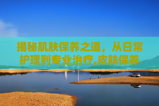 揭秘肌肤保养之道，从日常护理到专业治疗,皮肤保养技巧