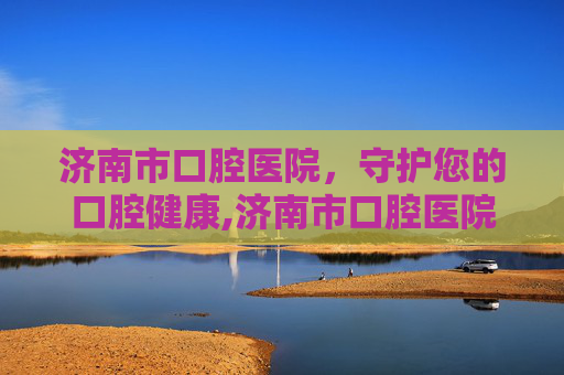 济南市口腔医院，守护您的口腔健康,济南市口腔医院电话