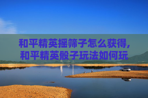 和平精英摇筛子怎么获得,和平精英骰子玩法如何玩
