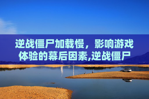 逆战僵尸加载慢，影响游戏体验的幕后因素,逆战僵尸加载慢怎么解决