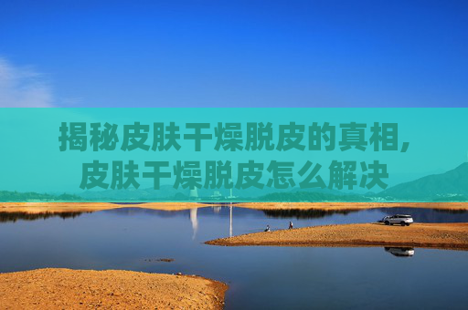 揭秘皮肤干燥脱皮的真相,皮肤干燥脱皮怎么解决