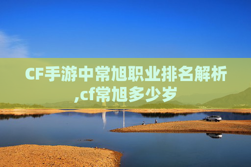 CF手游中常旭职业排名解析,cf常旭多少岁