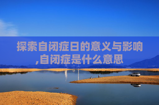 探索自闭症日的意义与影响,自闭症是什么意思