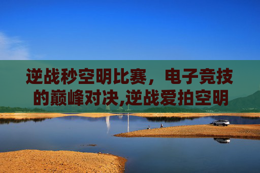逆战秒空明比赛，电子竞技的巅峰对决,逆战爱拍空明