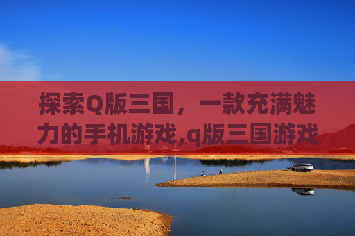 探索Q版三国，一款充满魅力的手机游戏,q版三国游戏下载