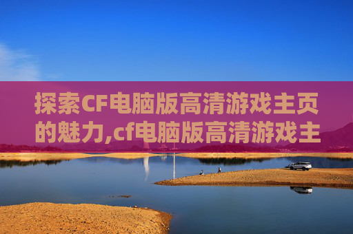探索CF电脑版高清游戏主页的魅力,cf电脑版高清游戏主页在哪