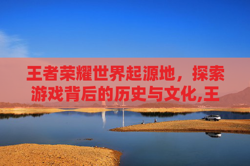 王者荣耀世界起源地，探索游戏背后的历史与文化,王者荣耀王者世界起源