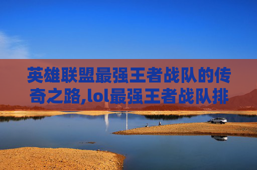 英雄联盟最强王者战队的传奇之路,lol最强王者战队排名
