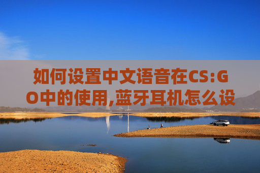 如何设置中文语音在CS:GO中的使用,蓝牙耳机怎么设置中文语音