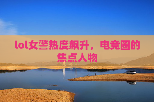 lol女警热度飙升，电竞圈的焦点人物