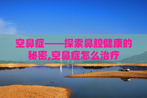 空鼻症——探索鼻腔健康的秘密,空鼻症怎么治疗