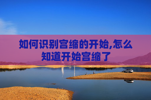 如何识别宫缩的开始,怎么知道开始宫缩了