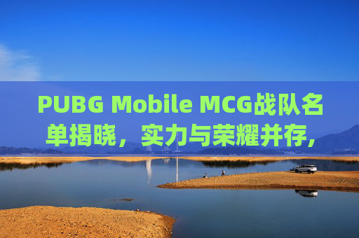 PUBG Mobile MCG战队名单揭晓，实力与荣耀并存,绝地求生mcg俱乐部老板是谁