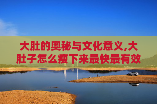 大肚的奥秘与文化意义,大肚子怎么瘦下来最快最有效