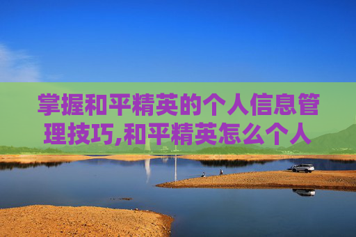 掌握和平精英的个人信息管理技巧,和平精英怎么个人信息设置隐私