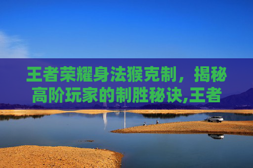 王者荣耀身法猴克制，揭秘高阶玩家的制胜秘诀,王者荣耀身法猴克制哪些英雄